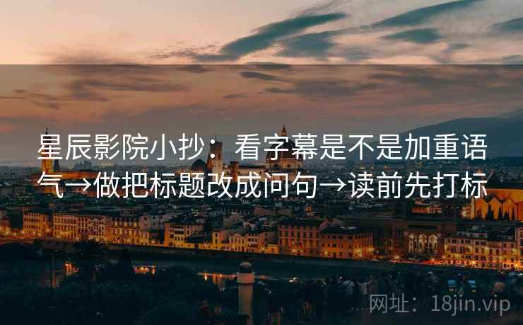 星辰影院小抄：看字幕是不是加重语气→做把标题改成问句→读前先打标