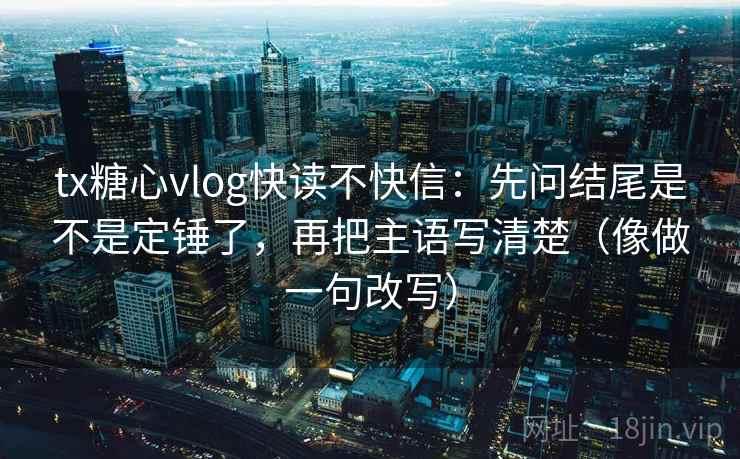 tx糖心vlog快读不快信：先问结尾是不是定锤了，再把主语写清楚（像做一句改写）