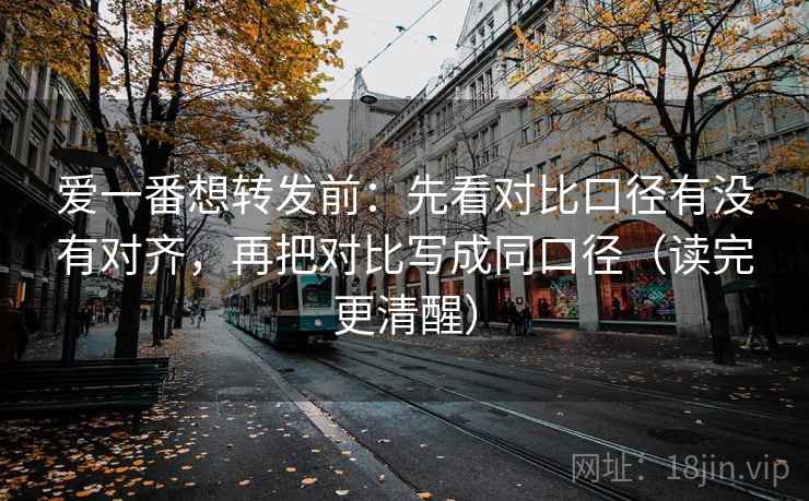 爱一番想转发前：先看对比口径有没有对齐，再把对比写成同口径（读完更清醒）