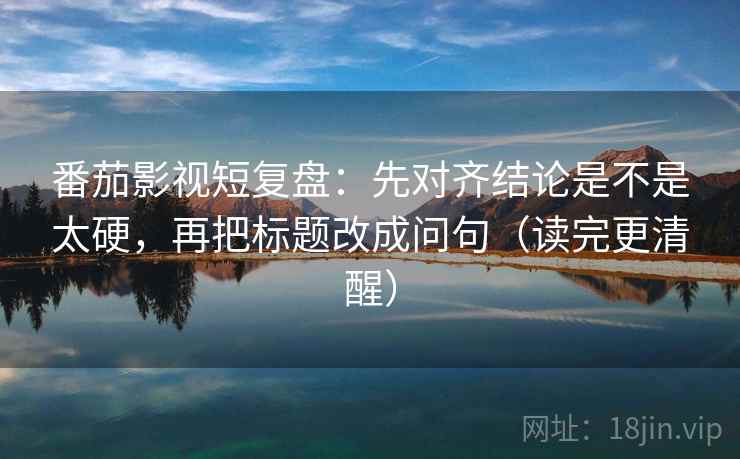 番茄影视短复盘：先对齐结论是不是太硬，再把标题改成问句（读完更清醒）