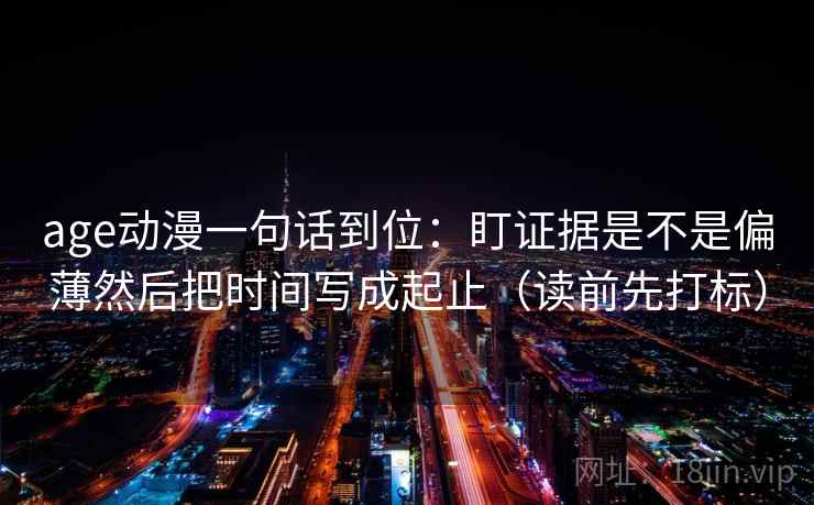 age动漫一句话到位：盯证据是不是偏薄然后把时间写成起止（读前先打标）