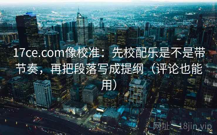 17ce.com像校准：先校配乐是不是带节奏，再把段落写成提纲（评论也能用）