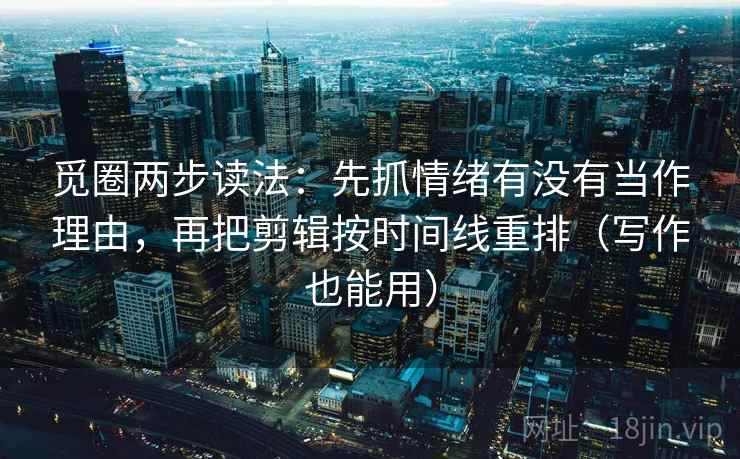觅圈两步读法：先抓情绪有没有当作理由，再把剪辑按时间线重排（写作也能用）