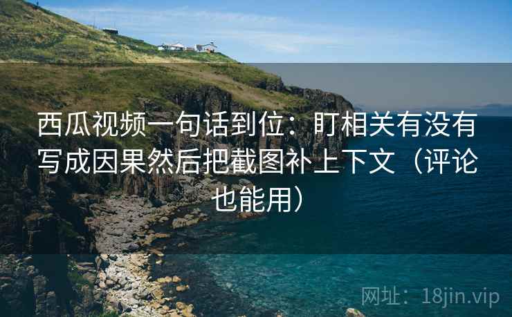 西瓜视频一句话到位:盯相关有没有写成因果然后把截图补上下文(评论也能用) 西瓜视频一句话到位:盯相关有没有写成因果然后把截图补上下文(评论也能用)
