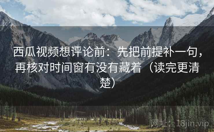 西瓜视频想评论前：先把前提补一句，再核对时间窗有没有藏着（读完更清楚）