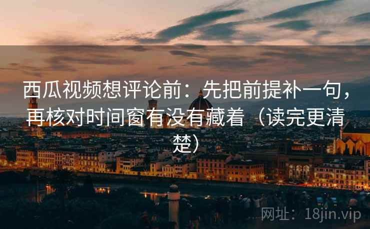 西瓜视频想评论前：先把前提补一句，再核对时间窗有没有藏着（读完更清楚）