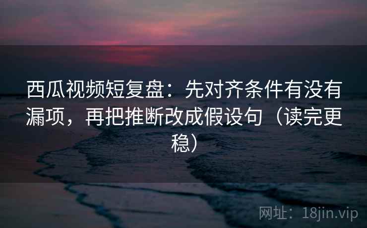 西瓜视频短复盘：先对齐条件有没有漏项，再把推断改成假设句（读完更稳）