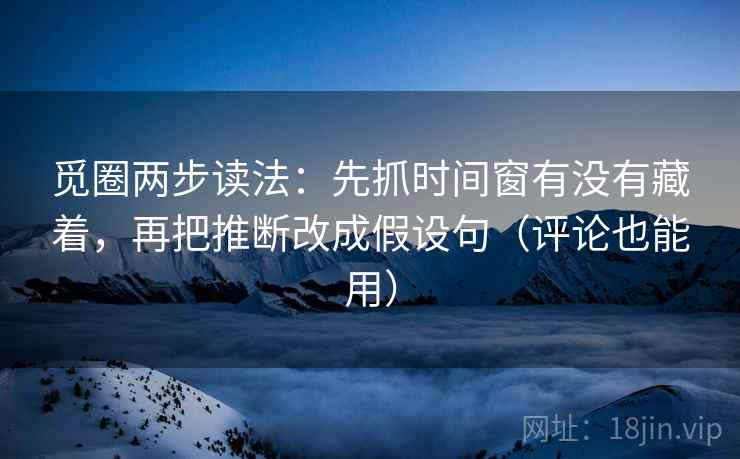 觅圈两步读法：先抓时间窗有没有藏着，再把推断改成假设句（评论也能用）