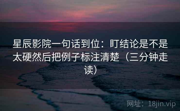星辰影院一句话到位：盯结论是不是太硬然后把例子标注清楚（三分钟走读）