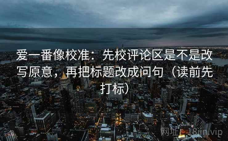 爱一番像校准：先校评论区是不是改写原意，再把标题改成问句（读前先打标）