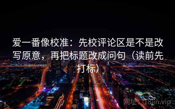 爱一番像校准：先校评论区是不是改写原意，再把标题改成问句（读前先打标）