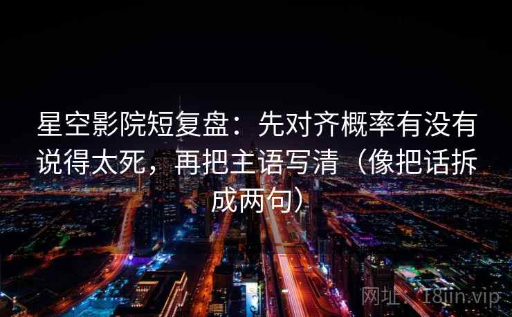 星空影院短复盘：先对齐概率有没有说得太死，再把主语写清（像把话拆成两句）