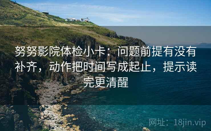 努努影院体检小卡：问题前提有没有补齐，动作把时间写成起止，提示读完更清醒