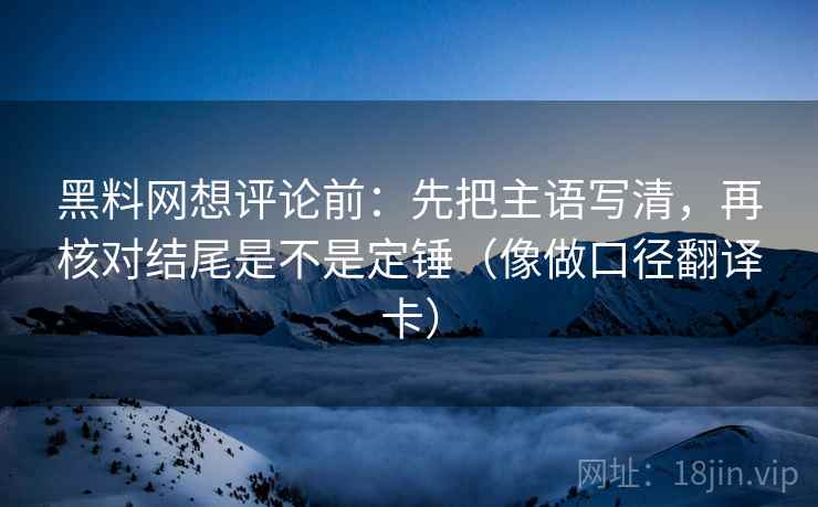 黑料网想评论前：先把主语写清，再核对结尾是不是定锤（像做口径翻译卡）