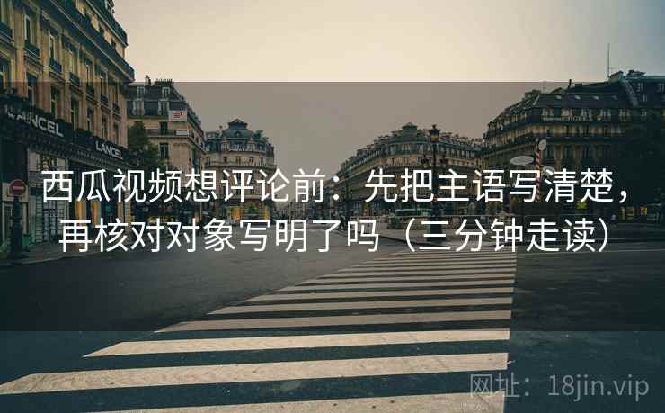 西瓜视频想评论前：先把主语写清楚，再核对对象写明了吗（三分钟走读）