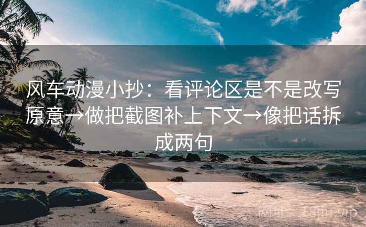 风车动漫小抄：看评论区是不是改写原意→做把截图补上下文→像把话拆成两句