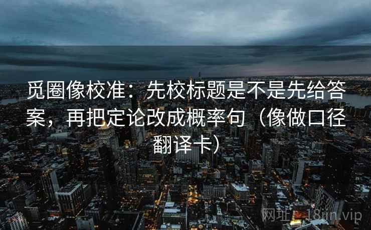觅圈像校准：先校标题是不是先给答案，再把定论改成概率句（像做口径翻译卡）