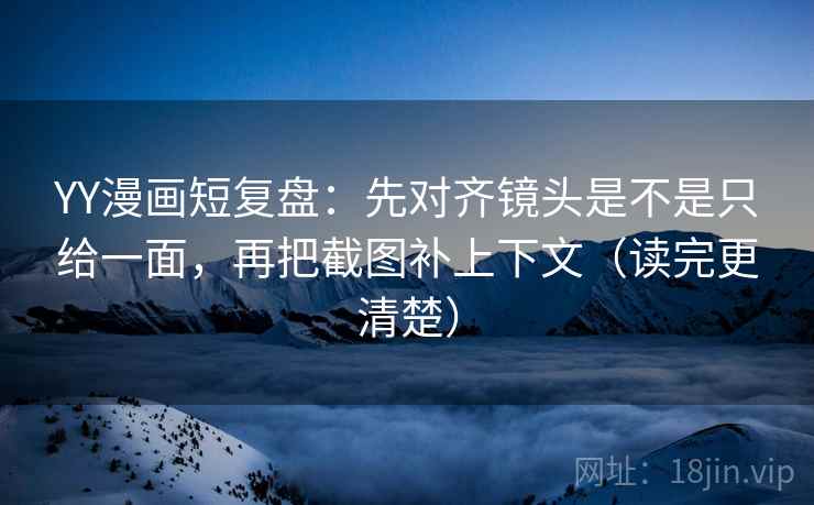 YY漫画短复盘：先对齐镜头是不是只给一面，再把截图补上下文（读完更清楚）