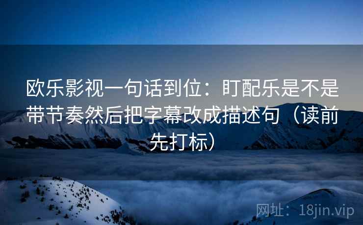 欧乐影视一句话到位：盯配乐是不是带节奏然后把字幕改成描述句（读前先打标）