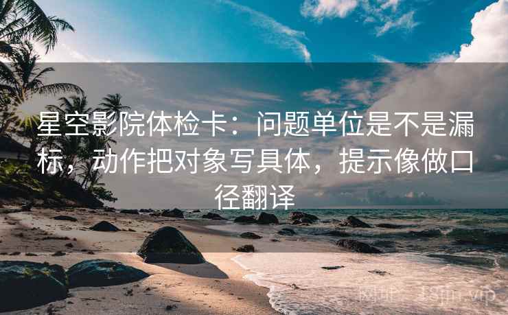 星空影院体检卡：问题单位是不是漏标，动作把对象写具体，提示像做口径翻译